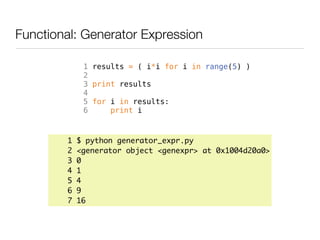Functional: Generator Expression

             1 results = ( i*i for i in range(5) )
             2
             3 print results
             4
             5 for i in results:
             6     print i



        1   $ python generator_expr.py
        2   <generator object <genexpr> at 0x1004d20a0>
        3   0
        4   1
        5   4
        6   9
        7   16
 