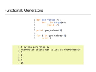 Functional: Generators

                    1 def gen_values(n):
                    2     for i in range(n):
                    3         yield i*i
                    4
                    5 print gen_values(5)
                    6
                    7 for i in gen_values(5):
                    8     print i


       1   $ python generator.py
       2   <generator object gen_values at 0x1004d2050>
       3   0
       4   1
       5   4
       6   9
       7   16
 