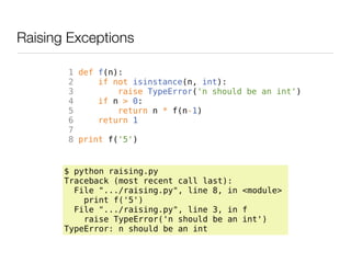 Raising Exceptions

       1 def f(n):
       2     if not isinstance(n, int):
       3         raise TypeError('n should be an int')
       4     if n > 0:
       5         return n * f(n-1)
       6     return 1
       7
       8 print f('5')


       $ python raising.py
       Traceback (most recent call last):
         File ".../raising.py", line 8, in <module>
           print f('5')
         File ".../raising.py", line 3, in f
           raise TypeError('n should be an int')
       TypeError: n should be an int
 