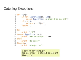 Catching Exceptions
       1   def f(n):
       2       if not isinstance(n, int):
       3           raise TypeError('n should be an int')
       4       if n > 0:
       5           return n * f(n-1)
       6       return 1
       7
       8   try:
       9       print f('5')
      10   except TypeError, err:
      11       print 'Had an error:', err
      12   else:
      13       print 'No error'
      14   finally:
      15       print 'Always run'

                  $ python catching.py
                  Had an error: n should be an int
                  Always run
 