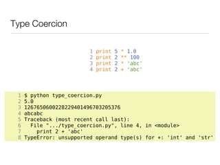 Type Coercion

                          1   print   5   * 1.0
                          2   print   2   ** 100
                          3   print   2   * 'abc'
                          4   print   2   + 'abc'




 1   $ python type_coercion.py
 2   5.0
 3   1267650600228229401496703205376
 4   abcabc
 5   Traceback (most recent call last):
 6     File ".../type_coercion.py", line 4, in <module>
 7       print 2 + 'abc'
 8   TypeError: unsupported operand type(s) for +: 'int' and 'str'
 