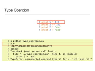 Type Coercion

                          1   print   5   * 1.0
                          2   print   2   ** 100
                          3   print   2   * 'abc'
                          4   print   2   + 'abc'




 1   $ python type_coercion.py
 2   5.0
 3   1267650600228229401496703205376
 4   abcabc
 5   Traceback (most recent call last):
 6     File ".../type_coercion.py", line 4, in <module>
 7       print 2 + 'abc'
 8   TypeError: unsupported operand type(s) for +: 'int' and 'str'
 
