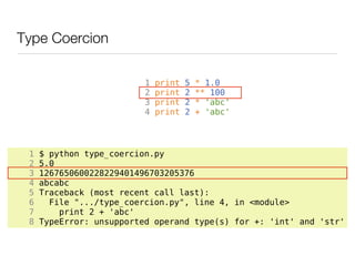Type Coercion

                          1   print   5   * 1.0
                          2   print   2   ** 100
                          3   print   2   * 'abc'
                          4   print   2   + 'abc'




 1   $ python type_coercion.py
 2   5.0
 3   1267650600228229401496703205376
 4   abcabc
 5   Traceback (most recent call last):
 6     File ".../type_coercion.py", line 4, in <module>
 7       print 2 + 'abc'
 8   TypeError: unsupported operand type(s) for +: 'int' and 'str'
 