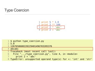 Type Coercion

                          1   print   5   * 1.0
                          2   print   2   ** 100
                          3   print   2   * 'abc'
                          4   print   2   + 'abc'




 1   $ python type_coercion.py
 2   5.0
 3   1267650600228229401496703205376
 4   abcabc
 5   Traceback (most recent call last):
 6     File ".../type_coercion.py", line 4, in <module>
 7       print 2 + 'abc'
 8   TypeError: unsupported operand type(s) for +: 'int' and 'str'
 