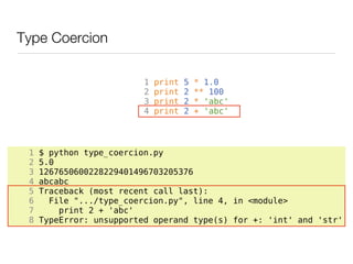 Type Coercion

                          1   print   5   * 1.0
                          2   print   2   ** 100
                          3   print   2   * 'abc'
                          4   print   2   + 'abc'




 1   $ python type_coercion.py
 2   5.0
 3   1267650600228229401496703205376
 4   abcabc
 5   Traceback (most recent call last):
 6     File ".../type_coercion.py", line 4, in <module>
 7       print 2 + 'abc'
 8   TypeError: unsupported operand type(s) for +: 'int' and 'str'
 