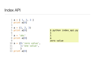 Index API

   1   a = [ 1, 2, 3 ]
   2   print a[0]
   3
   4   a = (1, 2, 3)
   5   print a[0]             $ python index_api.py
   6                          1
   7   a = 'abc'              1
   8   print a[0]             a
   9                          zero value
  10   a = {0:'zero value',
  11        1:'one value',
  12        }
  13   print a[0]
 