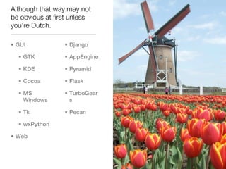 Although that way may not
be obvious at first unless
you’re Dutch.

• GUI            • Django

  • GTK          • AppEngine

  • KDE          • Pyramid

  • Cocoa        • Flask

  • MS           • TurboGear
    Windows        s

  • Tk           • Pecan

  • wxPython

• Web
 