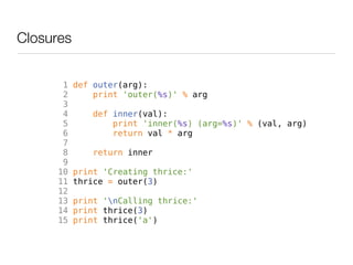 Closures


       1   def outer(arg):
       2       print 'outer(%s)' % arg
       3
       4       def inner(val):
       5           print 'inner(%s) (arg=%s)' % (val, arg)
       6           return val * arg
       7
       8       return inner
       9
      10   print 'Creating thrice:'
      11   thrice = outer(3)
      12
      13   print 'nCalling thrice:'
      14   print thrice(3)
      15   print thrice('a')
 