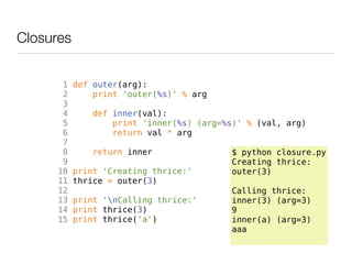 Closures


       1   def outer(arg):
       2       print 'outer(%s)' % arg
       3
       4       def inner(val):
       5           print 'inner(%s) (arg=%s)' % (val, arg)
       6           return val * arg
       7
       8       return inner                $ python closure.py
       9                                   Creating thrice:
      10   print 'Creating thrice:'        outer(3)
      11   thrice = outer(3)
      12                                   Calling thrice:
      13   print 'nCalling thrice:'       inner(3) (arg=3)
      14   print thrice(3)                 9
      15   print thrice('a')               inner(a) (arg=3)
                                           aaa
 