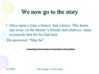 We now go to the story Once upon a time a farmer  had a horse. This horse ran away, so the farmer 's friends and relatives  came to console him for his bad luck. He answered: “May be”. 