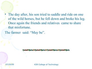 The day after, his son tried to saddle and ride on one of the wild horses, but he fell down and broke his leg. Once again the friends and relatives  came to share that misfortune.  The farmer  said: “May be”. 