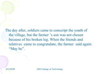 The day after, soldiers came to conscript the youth of the village, but the farmer ’s son was not chosen because of his broken leg. When the friends and relatives  came to congratulate, the farmer  said again: “May be”. 