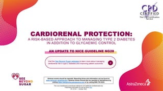 AN UPDATE TO NICE GUIDELINE NG28
This is an AstraZeneca promotional material for UK healthcare professionals only.
Prescribing information for can be found here.
GB-38766 | October 2022
Visit the See Beyond Sugar webpage to learn more about managing
cardiorenal risk in type 2 diabetes and improving patient outcomes >
Adverse events should be reported. Reporting forms and information can be found at
www.mhra.gov.uk/yellowcard. Adverse events should also be reported to AstraZeneca by
visiting https://aereporting.astrazeneca.com or by calling 0800 783 0033.
CARDIORENAL PROTECTION:
A RISK-BASED APPROACH TO MANAGING TYPE 2 DIABETES
IN ADDITION TO GLYCAEMIC CONTROL
 