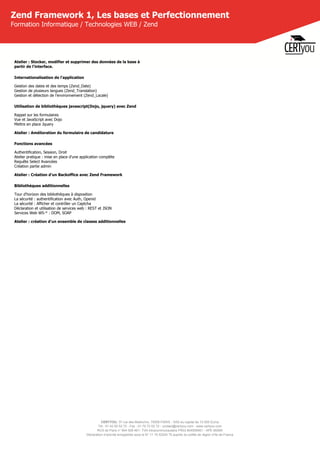 CERTYOU, 37 rue des Mathurins, 75008 PARIS - SAS au capital de 10 000 Euros
Tél : 01 42 93 52 72 - Fax : 01 70 72 02 72 - contact@certyou.com - www.certyou.com
RCS de Paris n° 804 509 461- TVA intracommunautaire FR03 804509461 - APE 8559A
Déclaration d’activité enregistrée sous le N° 11 75 52524 75 auprès du préfet de région d’Ile-de-France
Zend Framework 1, Les bases et Perfectionnement
Formation Informatique / Technologies WEB / Zend
Atelier : Stocker, modifier et supprimer des données de la base à
partir de l'interface.
Internationalisation de l'application
Gestion des dates et des temps (Zend_Date)
Gestion de plusieurs langues (Zend_Translation)
Gestion et détection de l’environnement (Zend_Locale)
Utilisation de bibliothèques javascript(Dojo, jquery) avec Zend
Rappel sur les formulaires
Vue et JavaScript avec Dojo
Mettre en place Jquery
Atelier : Amélioration du formulaire de candidature
Fonctions avancées
Authentification, Session, Droit
Atelier pratique : mise en place d'une application complète
Requête Select Avancées
Création partie admin
Atelier : Création d'un Backoffice avec Zend Framework
Bibliothèques additionnelles
Tour d'horizon des bibliothèques à disposition
La sécurité : authentification avec Auth, Openid
La sécurité : Afficher et contrôler un Captcha
Déclaration et utilisation de services web : REST et JSON
Services Web WS-* : DOM, SOAP
Atelier : création d'un ensemble de classes additionnelles
 