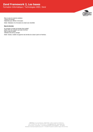 CERTYOU, 37 rue des Mathurins, 75008 PARIS - SAS au capital de 10 000 Euros
Tél : 01 42 93 52 72 - Fax : 01 70 72 02 72 - contact@certyou.com - www.certyou.com
RCS de Paris n° 804 509 461- TVA intracommunautaire FR03 804509461 - APE 8559A
Déclaration d’activité enregistrée sous le N° 11 75 52524 75 auprès du préfet de région d’Ile-de-France
Zend Framework 2, Les bases
Formation Informatique / Technologies WEB / Zend
Mise en place de model de validation
Traduire les données
HelperView pour afficher le formulaire
Atelier: Réalisation d'un formulaire de contact avec ZendMail
Base de données
Se connecter à la base de données (local, global)
Utiliser PDO vers n'mporte quel type de serveur
Mise en place de Model
Utilisation des service_manager
Atelier: Stocker, modifier et supprimer des données de la base à partir de l'interface.
 