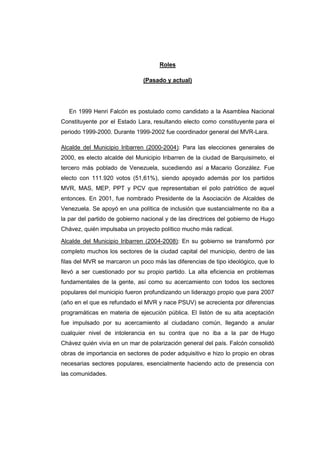 Roles

                               (Pasado y actual)




   En 1999 Henri Falcón es postulado como candidato a la Asamblea Nacional
Constituyente por el Estado Lara, resultando electo como constituyente para el
periodo 1999-2000. Durante 1999-2002 fue coordinador general del MVR-Lara.

Alcalde del Municipio Iribarren (2000-2004): Para las elecciones generales de
2000, es electo alcalde del Municipio Iribarren de la ciudad de Barquisimeto, el
tercero más poblado de Venezuela, sucediendo así a Macario González. Fue
electo con 111.920 votos (51,61%), siendo apoyado además por los partidos
MVR, MAS, MEP, PPT y PCV que representaban el polo patriótico de aquel
entonces. En 2001, fue nombrado Presidente de la Asociación de Alcaldes de
Venezuela. Se apoyó en una política de inclusión que sustancialmente no iba a
la par del partido de gobierno nacional y de las directrices del gobierno de Hugo
Chávez, quién impulsaba un proyecto político mucho más radical.

Alcalde del Municipio Iribarren (2004-2008): En su gobierno se transformó por
completo muchos los sectores de la ciudad capital del municipio, dentro de las
filas del MVR se marcaron un poco más las diferencias de tipo ideológico, que lo
llevó a ser cuestionado por su propio partido. La alta eficiencia en problemas
fundamentales de la gente, así como su acercamiento con todos los sectores
populares del municipio fueron profundizando un liderazgo propio que para 2007
(año en el que es refundado el MVR y nace PSUV) se acrecienta por diferencias
programáticas en materia de ejecución pública. El listón de su alta aceptación
fue impulsado por su acercamiento al ciudadano común, llegando a anular
cualquier nivel de intolerancia en su contra que no iba a la par de Hugo
Chávez quién vivía en un mar de polarización general del país. Falcón consolidó
obras de importancia en sectores de poder adquisitivo e hizo lo propio en obras
necesarias sectores populares, esencialmente haciendo acto de presencia con
las comunidades.
 