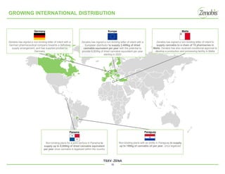TSXV: ZENA
10
GROWING INTERNATIONAL DISTRIBUTION
Malta
Zenabis has signed a non-binding letter of intent to
supply cannabis to a chain of 15 pharmacies in
Malta; Zenabis has also received conditional approval to
develop a production and processing facility in Malta
Europe
Zenabis has signed a non-binding letter of intent with a
European distributor to supply 2,400kg of dried
cannabis equivalent per year with the potential to
provide 6,000kg of dried cannabis equivalent per year
starting in 2020
Germany
Zenabis has signed a non-binding letter of intent with a
German pharmaceutical company towards a definitive
supply arrangement, and has supplied product to
Germany
Panama
Non-binding plans for a joint-venture in Panama to
supply up to 6,000kg of dried cannabis equivalent
per year once cannabis is legalized within the country
Paraguay
Non-binding plans with an entity in Paraguay to supply
up to 180kg of cannabis oil per year, once legalized
 