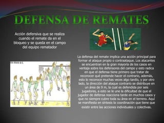 Acción defensiva que se realiza
   cuando el remate da en el
bloqueo y se queda en el campo
      del equipo rematador

                                   La defensa del remate implica una acción principal para
                                    formar el ataque propio o contraataque. Los atacantes
                                       se encuentran en la gran mayoría de los casos en
                                     ventaja sobre los defensores del campo y esto radica
                                         en que el defensa tiene primero que tratar de
                                      reconocer qué pretende hacer el contrario, además,
                                     esto lo reconoce muchas veces algo tardío, y por otro
                                    lado, la dirección del ataque contrario se distribuye en
                                         un área de 9 m, la cual es defendida por seis
                                       jugadores, a esto se le une la dificultad de que el
                                   jugador de defensa reacciona tarde en muchos casos y
                                    que no siempre cubre toda su área en el terreno. Aquí
                                   se manifiesta en síntesis la coordinación que tiene que
                                       existir entre las acciones individuales y colectivas.
 
