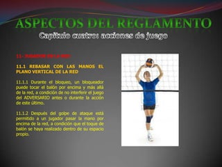 11- JUGADOR EN LA RED

11.1 REBASAR CON LAS MANOS EL
PLANO VERTICAL DE LA RED

11.1.1 Durante el bloqueo, un bloqueador
puede tocar el balón por encima y más allá
de la red, a condición de no interferir el juego
del ADVERSARIO antes o durante la acción
de este último.

11.1.2 Después del golpe de ataque está
permitido a un jugador pasar la mano por
encima de la red, a condición que el toque de
balón se haya realizado dentro de su espacio
propio.
 