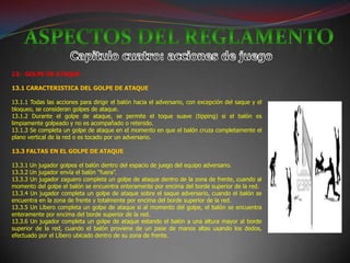 13- GOLPE DE ATAQUE

13.1 CARACTERISTICA DEL GOLPE DE ATAQUE

13.1.1 Todas las acciones para dirigir el balón hacia el adversario, con excepción del saque y el
bloqueo, se consideran golpes de ataque.
13.1.2 Durante el golpe de ataque, se permite el toque suave (tipping) si el balón es
limpiamente golpeado y no es acompañado o retenido.
13.1.3 Se completa un golpe de ataque en el momento en que el balón cruza completamente el
plano vertical de la red o es tocado por un adversario.

13.3 FALTAS EN EL GOLPE DE ATAQUE

13.3.1 Un jugador golpea el balón dentro del espacio de juego del equipo adversario.
13.3.2 Un jugador envía el balón “fuera”.
13.3.3 Un jugador zaguero completa un golpe de ataque dentro de la zona de frente, cuando al
momento del golpe el balón se encuentra enteramente por encima del borde superior de la red.
13.3.4 Un jugador completa un golpe de ataque sobre el saque adversario, cuando el balón se
encuentra en la zona de frente y totalmente por encima del borde superior de la red.
13.3.5 Un Líbero completa un golpe de ataque si al momento del golpe, el balón se encuentra
enteramente por encima del borde superior de la red.
13.3.6 Un jugador completa un golpe de ataque estando el balón a una altura mayor al borde
superior de la red, cuando el balón proviene de un pase de manos altas usando los dedos,
efectuado por el Líbero ubicado dentro de su zona de frente.
 
