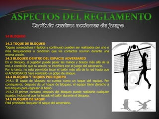 14 BLOQUEO

14.2 TOQUE DE BLOQUEO
Toques consecutivos (rápidos y continuos) pueden ser realizados por uno o
más bloqueadores a condición que los contactos ocurran durante una
misma acción.
14.3 BLOQUEO DENTRO DEL ESPACIO ADVERSARIO
En el bloqueo, el jugador puede pasar las manos y brazos más allá de la
red, a condición que su acción no interfiera con el juego del adversario.
Por lo tanto, no está permitido tocar el balón más allá de la red hasta que
el ADVERSARIO haya realizado un golpe de ataque.
14.4 BLOQUEO Y TOQUES POR EQUIPO
14.4.1 El toque de bloqueo no cuenta como un toque del equipo. Por
consiguiente, después de un toque de bloqueo, el equipo tiene derecho a
tres toques para regresar el balón.
14.4.2 El primer contacto después del bloqueo puede realizarlo cualquier
jugador, incluso el que ha tocado el balón durante el bloqueo.
14.5 BLOQUEO DE SAQUE
Está prohibido bloquear el saque del adversario.
 