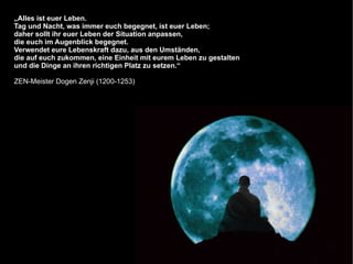 „Alles ist euer Leben.
Tag und Nacht, was immer euch begegnet, ist euer Leben;
daher sollt ihr euer Leben der Situation anpassen,
die euch im Augenblick begegnet.
Verwendet eure Lebenskraft dazu, aus den Umständen,
die auf euch zukommen, eine Einheit mit eurem Leben zu gestalten
und die Dinge an ihren richtigen Platz zu setzen.“

ZEN-Meister Dogen Zenji (1200-1253)
 