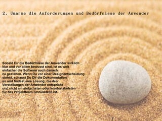 2. Umarme die Anforderungen und Bedürfnisse der Anwender




Sobald Dir die Bedürfnisse der Anwender wirklich
klar und vor allem bewusst sind, ist es weit
einfacher die Software auch danach
zu gestalten. Wenn Du vor einer Designentscheidung
stehst, schaust Du Dir die Dokumentation
an und findest eine Lösung, die den
Vorstellungen der Anwender entspricht
und nicht am einfachsten oder komfortabelsten
für das Projektteam umzusetzen ist.
 