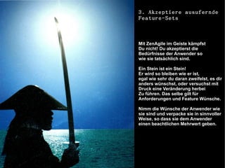 3. Akzeptiere ausufernde
Feature-Sets



Mit ZenAgile im Geiste kämpfst
Du nicht! Du akzeptierst die
Bedürfnisse der Anwender so
wie sie tatsächlich sind.

Ein Stein ist ein Stein!
Er wird so bleiben wie er ist,
egal wie sehr du daran zweifelst, es dir
anders wünschst, oder versuchst mit
Druck eine Veränderung herbei
Zu führen. Das selbe gilt für
Anforderungen und Feature Wünsche.

Nimm die Wünsche der Anwender wie
sie sind und verpacke sie in sinnvoller
Weise, so dass sie dem Anwender
einen beachtlichen Mehrwert geben.
 