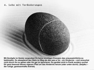 4. Lebe mit Veränderungen




Mit ZenAgile im Geiste vergeudest Du keine unnötigen Energien das unausweichliche zu
bekämpfen. Du akzeptierst den Stein im Weg als das was er ist – ein Hindernis – und versuchst
nicht durch ihn zu gehen oder ihn gar zu ignorieren. Du gerätst nicht in Panik sondern suchst
Dir ganz bewusst deinen eigenen Pfad um das Hindernis herum (oder unten durch). (Seijaku –
der ruhige, gewissenhafte Antrieb)
 