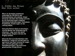 5. Erhöhe das Wissen
über Dich selbst

Wenn du ZenAgile praktizierst
verbringst du viel Zeit in der
Kommunikation mit anderen. Dabei
lernst Du viel über dich selbst und wie
du mit Veränderungen umgehst:
Veränderte Anforderungen, Veränderte
Projektziele, Änderungen an der
Lösung selbst.

Versuche Deinen Geist zu beruhigen
und die Muster der Veränderung zu
erkennen – aber auch die damit
verbundenen Ängste und was die
Ängste auslöst.

Ohne die Zeit zum Nachdenken oder
Meditieren, neigst Du schnell dazu zu
ignorieren was Dein Inneres Dir sagen
will, und bist gefangen in den
Verhaltensmustern, die nicht zum
gewünschten Erfolg führen.
 