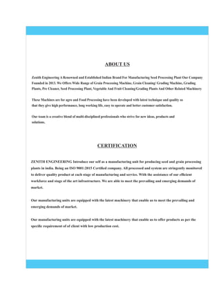 Zenith Engineering A Renowned and Established Indian Brand For Manufacturing Seed Processing Plant Our Company
Founded in 2013. We Offers Wide Range of Grain Processing Machine, Grain Cleaning/ Grading Machine, Grading
Plants, Pre Cleaner, Seed Processing Plant, Vegetable And Fruit Cleaning/Grading Plants And Other Related Machinery
These Machines are for agro and Food Processing have been developed with latest technique and quality so
that they give high performance, long working life, easy to operate and better customer satisfaction.
Our team is a creative blend of multi-disciplined professionals who strive for new ideas, products and
solutions.
ZENITH ENGINEERING Introduce our self as a manufacturing unit for producing seed and grain processing
plants in india. Being an ISO 9001:2015 Certiﬁed company. All processed and system are stringently monitored
to deliver quality product at each stage of manufacturing and service. With the assistance of our efﬁcient
workforce and stage of the art infrastructure. We are able to meet the prevailing and emerging demands of
market.
Our manufacturing units are equipped with the latest machinery that enable us to meet the prevailing and
emerging demands of market.
Our manufacturing units are equipped with the latest machinery that enable us to offer products as per the
speciﬁc requirement of of client with low production cost.
CERTIFICATION
ABOUT US
 