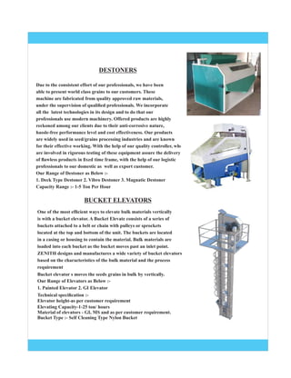 Due to the consistent effort of our professionals, we have been
able to present world class grains to our customers. These
machine are fabricated from quality approved raw materials,
under the supervision of qualiﬁed professionals. We incorporate
all the latest technologies in its design and to do that our
professionals use modern machinery. Offered products are highly
reckoned among our clients due to their anti-corrosive nature,
hassle-free performance level and cost effectiveness. Our products
are widely used in seed/grains processing industries and are known
for their effective working. With the help of our quality controller, who
are involved in rigorous testing of these equipment assure the delivery
of ﬂawless products in ﬁxed time frame, with the help of our logistic
professionals to our domestic as well as export customer.
Our Range of Destoner as Below :-
1. Deck Type Destoner 2. Vibro Destoner 3. Magnatic Destoner
Capacity Range :- 1-5 Ton Per Hour
One of the most efﬁcient ways to elevate bulk materials vertically
is with a bucket elevator. A Bucket Elevate consists of a series of
buckets attached to a belt or chain with pulleys or sprockets
located at the top and bottom of the unit. The buckets are located
in a casing or housing to contain the material. Bulk materials are
loaded into each bucket as the bucket moves past an inlet point.
ZENITH designs and manufactures a wide variety of bucket elevators
based on the characteristics of the bulk material and the process
requirement
Bucket elevator s moves the seeds grains in bulk by vertically.
Our Range of Elevators as Below :-
1. Painted Elevator 2. GI Elevator
Technical speciﬁcation :-
Elevator height-as per customer requirement
Elevating Capacity-1-25 ton/ hours
Material of elevators - GI, MS and as per customer requirement.
Bucket Type :- Self Cleaning Type Nylon Bucket
DESTONERS
BUCKET ELEVATORS
 