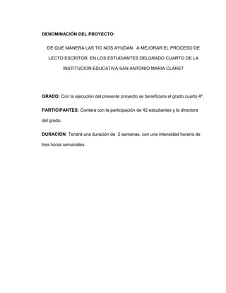 DENOMINACIÓN DEL PROYECTO:


  DE QUE MANERA LAS TIC NOS AYUDAN A MEJORAR EL PROCESO DE

   LECTO ESCRITOR EN LOS ESTUDIANTES DELGRADO CUARTO DE LA

             INSTITUCION EDUCATIVA SAN ANTONIO MARIA CLARET




GRADO: Con la ejecución del presente proyecto se beneficiara el grado cuarto 4º.


PARTICIPANTES: Contara con la participación de 42 estudiantes y la directora

del grado.


DURACION: Tendrá una duración de 2 semanas, con una intensidad horaria de

tres horas semanales.
 