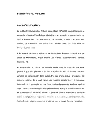 DESCRIPCIÓN DEL PROBLEMA




UBICACIÓN GEOGRÁFICA


La Institución Educativa San Antonio María Claret (SAMAC), geográficamente se

encuentra ubicado al Nor–Este de Montelibano, en un sector urbano rodeado por

barrios residenciales con alta densidad de población, a saber: La Lucha, Villa

matoso, La Candelaria, San Isidro, Los Laureles, San Luís, San José, La

Pesquera, entre otros.


A lo anterior se suma la existencia de Instituciones Públicas como el Hospital

Local de Montelibano, Hogar Infantil Los Cisnes, Supermercados, Tiendas,

Fruterías, etc.


El acceso a la I.E. SAMAC es expedito desde cualquier punto de esta zona,

gracias a que está próximo al eje vial o Avenida de los Estudiantes, columna

vertebral de comunicación de la ciudad. Por esta artería circula gran parte del

colectivo urbano, de la cual hacen uso nuestros estudiantes y el transporte

intermunicipal. Los estudiantes son de un nivel socioeconómico y cultural medio –

bajo, con un porcentaje significativo pertenecientes a grupos familiares inestables

en su constitución del núcleo familiar, lo que hace difícil la adaptación a un medio

social complejo, lo que requiere un incentivo y motivación personal permanente,

haciendo más exigente y retadora la labor de todo el equipo docente y directivo.
 