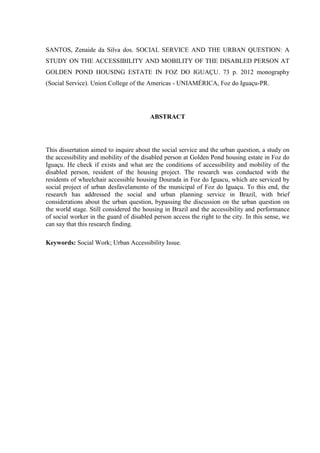 SANTOS, Zenaide da Silva dos. SOCIAL SERVICE AND THE URBAN QUESTION: A
STUDY ON THE ACCESSIBILITY AND MOBILITY OF THE DISABLED PERSON AT
GOLDEN POND HOUSING ESTATE IN FOZ DO IGUAÇU. 73 p. 2012 monography
(Social Service). Union College of the Americas - UNIAMÉRICA, Foz do Iguaçu-PR.

ABSTRACT

This dissertation aimed to inquire about the social service and the urban question, a study on
the accessibility and mobility of the disabled person at Golden Pond housing estate in Foz do
Iguaçu. He check if exists and what are the conditions of accessibility and mobility of the
disabled person, resident of the housing project. The research was conducted with the
residents of wheelchair accessible housing Dourada in Foz do Iguacu, which are serviced by
social project of urban desfavelamento of the municipal of Foz do Iguaçu. To this end, the
research has addressed the social and urban planning service in Brazil, with brief
considerations about the urban question, bypassing the discussion on the urban question on
the world stage. Still considered the housing in Brazil and the accessibility and performance
of social worker in the guard of disabled person access the right to the city. In this sense, we
can say that this research finding.
Keywords: Social Work; Urban Accessibility Issue.

 