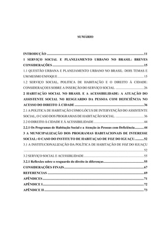 SUMÁRIO

INTRODUÇÃO ...................................................................................................................... 11
1 SERVIÇO SOCIAL E PLANEJAMENTO URBANO NO BRASIL: BREVES
CONSIDERAÇÕES ............................................................................................................... 15
1.1 QUESTÃO URBANA E PLANEJAMENTO URBANO NO BRASIL: DOIS TEMAS E
UM MESMO ENFOQUE ......................................................................................................... 15
1.2 SERVIÇO SOCIAL, POLITICA DE HABITAÇÃO E O DIREITO À CIDADE:
CONSIDERAÇOES SOBRE A INSERÇÃO DO SERVIÇO SOCIAL. .................................. 26
2 HABITAÇÃO SOCIAL NO BRASIL E A ACESSIBILIDADE: A ATUAÇÃO DO
ASSISTENTE SOCIAL NO RESGUARDO DA PESSOA COM DEFICIÊNCIA NO
ACESSO DO DIREITO Á CIDADE .................................................................................... 36
2.1 A POLITICA DE HABITAÇÃO COMO LÓCUS DE INTERVENÇÃO DO ASSISTENTE
SOCIAL, O CASO DOS PROGRAMAS DE HABITAÇÃO SOCIAL. .................................. 36
2.2 O DIREITO À CIDADE E À ACESSIBILIDADE ............................................................. 44
2.2.1 Os Programas de Habitação Social e a Atenção às Pessoas com Deficiência ........... 44
3 A MUNICIPALIZAÇÃO DOS PROGRAMAS HABITACIONAIS DE INTERESSE
SOCIAL: O CASO DO INSTITUTO DE HABITAÇAO DE FOZ DO IGUAÇU. .......... 52
3.1 A INSTITUCIONALIZAÇÃO DA POLÍTICA DE HABITAÇÃO DE FOZ DO IGUAÇU
.................................................................................................................................................. 52
3.2 SERVIÇO SOCIAL E ACESSIBLIDADE ......................................................................... 55
3.2.1 Reflexões sobre o resguardo do direito às diferenças ................................................. 55
CONSIDERAÇÕES FINAIS ................................................................................................. 67
REFERENCIAS ..................................................................................................................... 69
APÊNDICES ........................................................................................................................... 71
APÊNDICE I ........................................................................................................................... 72
APÊNDICE II ......................................................................................................................... 73

 
