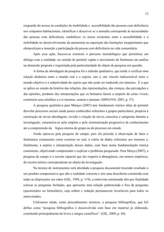 12

resguardo do acesso ás condições de mobilidade e acessibilidade das pessoas com deficiência
nos conjuntos habitacionais; identificar e descrever se a moradia corresponde às necessidades
das pessoas com deficiência; estabelecer os nexos existentes entre a acessibilidade e a
mobilidade no desenvolvimento da autonomia na superação das limitações incapacitantes que
obstaculizam a inserção e participação da pessoa com deficiência na vida comunitária.
Após essa ação, buscou-se construir o percurso metodológico que permitisse um
diálogo com a realidade, no sentido de permitir captar o movimento do fenômeno em análise
na dimensão proposta e requisitada pela particularidade do objeto de pesquisa em questão.
A forma de abordagem da pesquisa foi o método qualitativo, que tende a verificar uma
relação dinâmica entre o mundo real e o sujeito, isto é, um vínculo indissociável entre o
mundo objetivo e a subjetividade do sujeito que não pode ser traduzido em números. É o que
se aplica ao estudo da história das relações, das representações, das crenças, das percepções e
das opiniões, produtos das interpretações que os humanos fazem a respeito de como vivem,
constroem seus artefatos e a si mesmos, sentem e pensam. (MINAYO, 2007, p. 57).
A pesquisa qualitativa para Minayo (2007) tem fundamento teórico além de permitir
desvelar processos sociais ainda pouco conhecidos referentes a grupos particulares, propicia à
construção de novas abordagens, revisão e criação de novos conceitos e categorias durante a
investigação, caracteriza-se pela empiria e pela sistematização progressiva de conhecimento
ate a compreensão da

lógica interna do grupo ou do processo em estudo.

Ainda optou-se pela pesquisa de campo, pois ela procede à observação de fatos e
fenômenos exatamente como ocorrem no real, à coleta de dados referentes aos mesmos e,
finalmente, à analise e interpretação desses dados, com base numa fundamentação teórica
consistente, objetivando compreender e explicar o problema pesquisado. Para Miayo (2007), a
pesquisa de campo é o recorte espacial que diz respeito à abrangência, em termos empíricos,
do recorte teórico correspondente ao objeto da investigação.
Na técnica de instrumentos será abordada a pesquisa documental trazendo resultado a
um produto compreensivo que não e realidade concreta e sim uma descoberta construída com
todas as disposições em mãos (GIL, 1999, p. 119), a entrevista estruturada têm por finalidade
colocar as perguntas fechadas, que apresenta uma relação padronizada e fixa de perguntas
(questionário ou formulário), cuja ordem e redação permanecem invariáveis para todos os
entrevistados.
Utilizamos ainda, como procedimentos técnicos, a pesquisa bibliográfica, que Gil
define como “pesquisa bibliográfica é desenvolvida com base em material já elaborado,
constituído principalmente de livros e artigos científicos”. (GIL, 2009, p. 44).

 