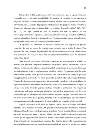 13

Para a coleta de dados, optou-se por entrevista com sujeitos que, de alguma forma têm
vinculação com a categoria acessibilidade. O universo da pesquisa foram trezentas e
cinquenta famílias e, destas foram selecionadas como, amostra, onze pessoas com deficiência,
entrevistadas seis. A escolha de perguntas estruturadas se deu porque a mesma “constitui a
técnica mais adequada para a coleta de dados em pesquisas de opinião pública” (GIL, 2009,
pag, 119), ou seja, quando se trata de recolher um tipo de opinião de um
público/grupo/comunidade específica. Além disso, considerou-se o que ressalta Gil (2009), ao
tratar da aplicação do formulário, entendendo que “há que considerar que na aplicação deste,
o pesquisador está presente e é ele quem registra as respostas”.
A aplicação do formulário foi realizada durante três dias seguidos no período
vespertino; às idas ao campo de pesquisa eram somente para a coleta de dados. Para
segurança dos entrevistados e do pesquisador, os sujeitos assinaram o termo de consentimento
livre esclarecido. No caso, não havia nem um entrevistado analfabeto e não foi necessário
usar a coleta digital.
Após concluir esta etapa, realizou-se a estruturação, sistematização e redação do
trabalho, que apresenta a seguinte composição: no primeiro capítulo, abordou-se a questão
urbana e o planejamento urbano no cenário mundial, componentes de um mesmo tema, que
tem sido discutida desde o surgimento das primeiras cidades. Perpassou-se pela discussão
sobre a urbanização no Brasil que está relacionada com a socialização das condições gerais da
produção capitalista discutidas por Marx, conhecidas e estabelecidas na Revolução Industrial.
Trata-se dos fenômenos do maquinismo, da acumulação capitalista, e da consolidação do
capitalismo industrial. Entendendo ser necessário, foi realizada, a discussão sobre a origem do
serviço social como profissão, que tem seu traço profundo no capitalismo e no conjunto de
variáveis que a ele estão subjacentes: alienação, contradição e antagonismo, pois foi nesse
vasto caudal que ele foi engendrado e desenvolvido. Burguesia, Igreja e Estado uniram-se em
um pacto e reacionário bloco político, tentando coibir as manifestações dos trabalhadores
eurocidentais para impedir suas práticas de classe e abafar sua expressão política e social.
A partir daí dar-se-á a discussão, no segundo capítulo, sobre a situação habitacional
urbana no Brasil na virada do século XXI, que demonstrará um quadro dramático o problema
habitacional brasileiro no período em que se formulou o Projeto Moradia. Dando sequência à
discussão, perpassou-se sobre o direito à cidade, que está ligado há diversos movimentos
sociais que se organizam para reivindicar direitos considerados fundamentais para o livre
desenvolvimento das potencialidades humanas. Tais direitos, porém, são sistematicamente
negados às classes subalternas, postas à margem da cidade, de seus serviços e dos bens sociais

 