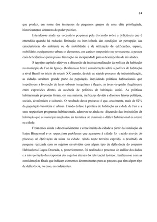 14

que produz, em nome dos interesses de pequenos grupos de uma elite privilegiada,
historicamente detentora do poder político.
Entendeu-se ainda ser necessário perpassar pela discussão sobre a deficiência que é
entendida quando há redução, limitação ou inexistência das condições de percepção das
características do ambiente ou de mobilidade e de utilização de edificações, espaço,
mobiliário, equipamento urbano e elementos, em caráter temporário ou permanente, a pessoa
com deficiência e quem possui limitação ou incapacidade para o desempenho de atividades.
O terceiro capítulo efetivou a discussão da institucionalização da política de habitação
no município de Foz do Iguaçu. Realizou-se breve consideração sobre a política de habitação
a nível Brasil no início do século XX cuando, devido ao rápido processo de industrialização,
as cidades atraíram grande parte da população, inexistindo políticas habitacionais que
impedissem a formação de áreas urbanas irregulares e ilegais; as áreas ocupadas ilegalmente
eram expressões diretas da ausência de políticas de habitação social. As políticas
habitacionais propostas foram, em sua maioria, ineficazes devido a diversos fatores políticos,
sociais, econômicos e culturais. O resultado desse processo é que, atualmente, mais de 82%
da população brasileira é urbana. Dando ênfase à política de habitação na cidade de Foz e a
seus respectivos programas habitacionais, adentrou-se ainda na discussão das instituições de
habitação que o município implantou na tentativa de diminuir o déficit habitacional existente
na cidade.
Trouxemos ainda o desenvolvimento e crescimento da cidade a partir da instalação da
Itaipu Binacional e os respectivos problemas que acarretou à cidade foi trazido através do
processo de efetivação da usina na cidade. Ainda neste terceiro capítulo, o resultado da
pesquisa realizada com os sujeitos envolvidos com algum tipo de deficiência do conjunto
Habitacional Lagoa Dourada, e, posteriormente, foi realizado o processo de análise dos dados
e a interpretação das respostas dos sujeitos através do referencial teórico. Finalizou-se com as
considerações finais que indicam elementos determinantes para as pessoas que têm algum tipo
de deficiência, no caso, os cadeirantes.

 