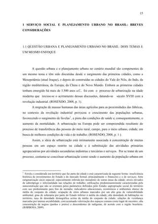 15

1 SERVIÇO SOCIAL E PLANEJAMENTO URBANO NO BRASIL: BREVES
CONSIDERAÇÕES

1.1 QUESTÃO URBANA E PLANEJAMENTO URBANO NO BRASIL: DOIS TEMAS E
UM MESMO ENFOQUE

A questão urbana e o planejamento urbano no cenário mundial são componentes de
um mesmo tema e têm sido discutidas desde o surgimento das primeiras cidades, como a
Mesopotâmia (atual Iraque), e depois de construídas as cidades do Vale do Nilo, do Indo, da
região mediterrânea, da Europa, da China e do Novo Mundo. Embora as primeiras cidades
tenham emergido há mais de 3.500 anos a.C, foi com o processo de urbanização na idade
moderna que iniciou-se o acirramento dessas discussões, datando-se

século XVIII com a

revolução industrial. (ROSENDO, 2008, p. 1).
A migração de massas humanas das áreas agrícolas para as proximidades das fabricas,
no contexto da revolução industrial provocou o crescimento das populações urbanas,
favorecendo o surgimento de favelas1, a piora das condições de saúde e, consequentemente, o
aumento da mortalidade. A urbanização na Europa pode ser compreendida resultante do
processo de transferência das pessoas do meio rural, campo, para o meio urbano, cidade, em
busca de melhores condições de vida e de trabalho. (ROSENDO, 2008, p. 1 ).
Assim, a ideia de urbanização está intimamente associada à concentração de muitas
pessoas em um espaço restrito na cidade e á substituição das atividades primárias
agropecuárias por atividades secundárias indústrias e terciárias e serviços. Por se tratar de um
processo, costuma-se conceituar urbanização como sendo o aumento da população urbana em

1

Favela e considerada um território que faz parte da cidade e está caracterizada da seguinte forma: insuficiência
histórica de investimentos do Estado e do mercado formal, principalmente o financeiro e o de serviços; forte
estigmatização sócio espacial, especialmente inferida por moradores de outras áreas da cidade; níveis elevados
de subemprego e informalidade nas relações de trabalho; edificações predominantemente caracterizadas pela
autoconstrução que não se orientam pelos parâmetros definidos pelo Estado; aapropriação social do território
com uso predominante para fins de moradia; indicadores educacionais, econômicos e ambientais abaixo da
média do conjunto da cidade; ocupação de sítios urbanos marcados por um alto grau de vulnerabilidade
ambiental; grau de soberania por parte do Estado inferior à média da cidade; alta densidade de habitações no
território; taxa de densidade demográfica acima da média do conjunto da cidade; relações de vizinhança
marcadas por intensa sociabilidade, com acentuada valorização dos espaços comuns como lugar de encontro; alta
concentração de negros (pardos e pretos) e descendentes de indígenas, de acordo com a região brasileira.
(BARBOSA, 2009).

 