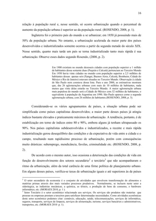16

relação à população rural e, nesse sentido, só ocorre urbanização quando o percentual de
aumento da população urbana é superior ao da população rural. (ROSENDO, 2008, p. 1).
Inglaterra foi o primeiro país do mundo a se urbanizar; em 1850 já possuindo mais de
50% da população urbana. No entanto, a urbanização acelerada da maior parte dos países
desenvolvidos e industrializados somente ocorreu a partir da segunda metade do século XIX.
Nesse sentido, quanto mais tarde um país se torna industrializado tanto mais rápida é sua
urbanização. Observe esses dados segundo Rosendo, (2008, p. 2).

Em 1900 existiam no mundo dezesseis cidades com população superior a 1 milhão
de habitantes dessa somente duas (Pequim e Calcutá) pertenciam ao Terceiro Mundo
Em 1950 havia vinte cidades no mundo com população superior a 2,5 milhões de
habitantes dessas apenas seis (Xangai, Buenos Aires, Calcutá, Bombaim, Cidade do
México e Rio de Janeiro) estavam situadas no Terceiro Mundo. Observação à cidade
de São Paulo nem constava dessa lista. Para o ano 2000, as estimativas mostram
que, das 26 aglomerações urbanas com mais de 10 milhões de habitantes, nada
menos que vinte delas estarão no Terceiro Mundo. A maior aglomeração urbana
mais populosa do mundo será a Cidade do México com 32 milhões de habitantes, o
equivalente à população da Argentina em 1990. São Paulo aparece como a segunda
aglomeração urbana, com 26 milhões de habitantes.(ROSENDO, 2008, p. 3).

Considerando-se os vários agrupamentos de países, a situação urbana pode ser
simplificada como países capitalistas desenvolvidos; a maior parte desses países já atingiu
índices bastante elevados e praticamente máximos de urbanização. A tendência, portanto, é de
estabilização em torno de índices entre 80 e 90%, embora alguns já tenham ultrapassado os
90%. Nos países capitalistas subdesenvolvidos e industrializados, a recente e mais rápida
industrialização gerou desequilíbrio das condições e da expectativa de vida entre a cidade e o
campo, resultando num rapidíssimo processo de urbanização, porém com consequências
muito drásticas: subemprego, mendicância, favelas, criminalidade etc. (ROSENDO, 2008, p.
2).
De acordo com o mesmo autor, isso ocasiona a deterioração das condições de vida em
função do desenvolvimento dos setores secundário2 e terciário3 que não acompanharam o
ritmo da urbanização, além da total carência de uma firme política de planejamento urbano.
Em alguns desses países, verifica-se taxas de urbanização iguais e até superiores às de países
2

O setor secundário da economia é o conjunto de atividades que envolvem transformação de alimentos e
matérias primas através dos mais variados processos produtivos. Normalmente, se incluem neste setor a
siderúrgica, as indústrias mecânicas, a química, as têxteis, a produção de bens de consumo, o hardware
informático, etc. (MORAES 2010, p. 1 ).
3
Setor Terciário é o setor econômico relacionado aos serviços. Os serviços são produtos não materias que
pessoas ou empresas prestam a terceiros para satisfazer determinadas necessidades. Como atividades econômicas
deste setor econômico podemos citar: comércio, educação, saúde, telecomunicações, serviços de informática,
seguros, transporte, serviços de limpeza, serviços de alimentação, turismo, serviços bancários e administrativos,
transportes, etc. (MORAES 2010 p. 1).

 
