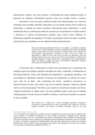 17

desenvolvidos, embora, com raras exceções, a urbanização dos países subdesenvolvidos se
apresente em condições extremamente precárias como, por exemplo, favelas e cortiços.
Acrescenta o autor que países subdesenvolvidos não industrializados, em virtude do
predomínio das atividades primárias4 apresentam, em sua grande maioria, baixos índices de
urbanização a exemplo dos países socialistas relativamente pouco urbanizados. A razão
fundamental disso é a planificação estatal da economia que tem permitido ao Estado controlar
e direcionar os recursos (investimentos), podendo assim exercer maior influência na
distribuição geográfica da população. Os índices da população urbana dos países socialistas
desenvolvidos são semelhantes aos dos subdesenvolvidos industrializados.

Hoje quase metade da população mundial vive em cidades, e a tendência é aumentar
cada vez mais a cidade subordinou o campo e estabeleceu uma divisão de trabalho
segundo a qual cabe a ele fornecer alimentos e matérias-primas a ela, recebendo em
troca produtos industrializados, tecnologia etc. Mas o fato de o campo ser
subordinado à cidade não quer dizer que ele perdeu sua importância, pois não
podemos deixar de levar em conta que por não ser auto-suficiente, a sobrevivência
da cidade depende do campo quanto maior a urbanização maior a dependência da
cidade em relação ao campo no tocante à necessidade de alimentos e matériasprimas agrícolas, (ROSENDO ,2008, p. 3).

A discussão sobre a urbanização no Brasil está relacionada com a socialização das
condições gerais da produção capitalista discutidas por Marx, conhecidas e estabelecidas na
Revolução Industrial. Trata-se dos fenômenos do maquinismo e acumulação capitalista, e da
consolidação do capitalismo industrial. O processo de urbanização, na reflexão do mesmo
autor, além de ser dado

pela socialização das forças

produtivas consecutivas ao

desenvolvimento da mais valia relativa, não está em absoluto limitado á forma do trabalho
coletivo no local da produção. Para Marx, esse conceito de socialização estende-se de fato ao
conjunto da produção do capital social, com mais qualidade, pode-se dizer que ela abrange
simultaneamente a divisão técnica do trabalho na oficina e na divisão do trabalho no conjunto
de uma sociedade.
Marx discorre em o Capital que o modo de produção capitalista é obrigado á
revolucionar incessantemente seus meios de produção para aumentar a parte do
trabalho excedente com relação ao trabalho necessário, longe de ser pura

4

O setor primário está relacionado à produção através da exploração de recursos da natureza, podendo citar
como exemplos de atividades econômicas do setor primário, agricultura, mineração, pesca, pecuária,
extrativismo vegetal e caça. É o setor primário que fornece a matéria-prima para a indústria de transformação.
Este setor da economia é muito vulnerável, pois depende muito dos fenômenos da natureza como, por exemplo,
do clima, da produção e exportação de matérias-primas. Não gera muita riqueza para os países com economias
baseadas neste setor econômico, pois estes produtos não possuem valor agregado como ocorre, por exemplo,
com os produtos industrializados. (MORAES,2010, p. 1).

 