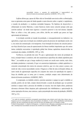 18

necessidade técnica, o aumento da produtividade é imprescindível
desenvolvimento da acumulação capitalista. (LOJKINE, 1997, p. 144).

ao

Lojkine afirma que, apesar de Marx não ter formulado uma teoria sobre a urbanização,
essa se apresenta como pano de fundo quando o autor discorre sobre o capital, o capitalismo,
o mundo da produção e a moderna sociedade burguesa. Na hipótese de desenvolver a
urbanização na teoria Marxista, o autor baseia-se muito nesse conceito porque acha que
convêm analisar de modo mais rigoroso e exaustivo possível o seu real alcance. Quando
Marx se refere a isso, não parece, com efeito, dar-lhe um sentido que possa ser logo
aproximado do fenômeno.
A revolução ocorrida no mundo da produção, e consequentemente na indústria e na
agricultura, exigiu uma revolução nas condições gerais do processo de reprodução social, isto
e, nos meios de comunicação e de transportes. Essa limitação do alcance do conceito parecenos hoje discutível por causa do aparecimento de fatores também importantes que são outras
tantas condições necessárias à reprodução global das formas capitalistas desenvolvidas na
construção das cidades. (LOJKINE, 1997, p. 145).
Verifica-se, no período dos anos 70, que a aglomeração dos meios de produção de
troca, exemplo banco e comércio, não são caraterísticas específicas da cidade capitalista para
Marx 5, na medida em que o burgo medieval já reunia em escala mais restrita, mais clara,
atividades produtoras e mercantis. O que vai caracterizar duplamente a cidade capitalista é a
crescente concentração dos meios de consumo coletivos, que vai criar, pouco a pouco, um
modo de vida e novas necessidades sociais. Chegou-se a falar de uma civilização urbana, de
outro modo de aglomeração específica do conjunto dos meios de reprodução do capital e
força do trabalho que se torna, por si mesmo, condição sempre mais determinante do
desenvolvimento econômico. (LOJKINE, 2007).
A cooperação, ou trabalho coletivo, permite aumentar o espaço no qual o trabalho se
estende, porém, de um lado, sempre desenvolvendo a escala da produção que vai permitir
estreitar o espaço onde o processo do trabalho se executa. Isso tem duplo efeito, poderosas
alavancas eliminam falsas despesas pela aglomeração dos trabalhadores e aproximação de
outras operações diversas, mas conexas, e pela concentração dos meios de produção. (MARX,
1867, p. 21).
5

Ao modo de produção capitalista corresponde essencialmente uma relação social entre duas classes uma, a
burguesia, por ter o monopólio dos meios de produção e do dinheiro. A outra, classe trabalhadora explorada pela
primeira, que não é proprietária de nada exceto da sua força de trabalho que se vê forçada a vender.
O objetivo da produção é o objetivo da burguesia, a criação de mais-valia para a acumulação privada de capital,
não a satisfação das necessidades da maioria dos membros da sociedade. (MORAES, 2009).

 