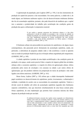 19

A aglomeração da população, para Logkine (2007, p. 159), é um dos instrumentos de
produção do capital dos prazeres e das necessidades. Em outras palavras, a cidade não é, de
modo algum, um fenômeno autônomo sujeito a leis de desenvolvimento totalmente distintas
das leis de acumulação capitalista, portanto, não pode dissociá-la da tendência que o capital
tem a aumentar a produtividade do trabalho pela socialização das condições gerais da
produção das quais a urbanização é componente essencial.

O que explica a aparente autonomia dos fenômenos urbanos é o fato deles
pertencerem à divisão do trabalho na sociedade e não a divisão do trabalho na
unidade de produção, ora a divisão social do trabalho cuja separação cidade e campo
com base fundamental pertencem às formas econômicas das mais diversas
sociedades e não como divisão manufatureira ou fabrica apenas a formação
capitalista, (LOJKINE, 2007, p. 159)

O fenômeno urbano tem prescendido do nascimento do capitalismo e de alguns traços
contemporâneos, não parecendo provir diretamente da acumulação capitalista, sendo, em
particular, a subsistência de pequenas cidades onde a vida econômica e social se aparenta
mais ao modo de produção feudal do que da civilização urbana engendrada pelo maquinismo.
(LOJKINE, 2007, p. 160).
A cidade capitalista é produto de uma dupla sociabilização e das condições gerais de
produção e de espaço, sendo assim possível falar a respeito do impacto global das atividades
urbanas sobre a economia capitalista e a respeito de efeitos de aglomeração urbana: efeitos
produzidos pelos meios de circulação e de consumo na cidade e por outros efeitos de
aglomeração, que são produtos indiretos da justaposição de meios de produção e não estão
ligados com efeitos anteriores. (LOJKINE, 2007, p. 161).
Dessa forma, Lojkine (2007 p. 185) afirma que a cidade desempenha fundamental
papel econômico no desenvolvimento do capitalismo, porém, inversamente, a urbanização é
moldada e modelada de acordo com as necessidades da acumulação capitalista. Todavia a
divisão social do trabalho sob efeito da acumulação capitalista engendra dois fenômenos
espaciais contraditórios, mas que decorrem simultaneamente de uma busca comum pelas
firmas capitalistas, de uma implantação que permitia fazer economia máxima das falsas
despesas de produção tendo por um lado.
O subdesenvolvimento crescente das regiões menos equipadas em infraestruturas
urbanas como meios de circulação materiais e meios de consumo coletivos e por
outro lado o congestionamento urbano a gigantesca aglomeração de megalópoles
onde já estão concentrados os mais variados e densos meios de comunicação e de
consumo coletivo. Aglomeração no interior das quais se reproduzirá o mesmo
processo de diferenciação espacial entre as zonas mais bem equipadas que serão

 
