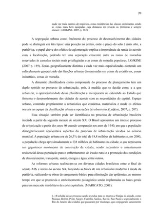 20

cada vez mais centros de negócios, zonas residências das classes dominantes sendo
as zonas mais bem equipadas cuja distancia em relação às primeiras e sempre
crescer. (LOJKINE, 2007, p. 185).

A segregação urbana como fenômeno do processo de desenvolvimento das cidades
pode se distinguir em três tipos: uma posição no centro, onde o preço do solo é mais alto, a
periférica, o papel chave dos efeitos de aglomeração explica a importância da renda de acordo
com a localização, podendo ter uma separação crescente entre as zonas de moradias
reservadas às camadas sociais mais privilegiadas e as zonas de moradia populares, LOJKINE
(2007 p. 189). Zonas geograficamente distintas e cada vez mais especializadas contendo um
esfacelamento generalizado das funções urbanas disseminadas em zonas de escritórios, zonas
industriais, zonas de moradia.
A dimensão planificadora como componente do processo de planejamento tem um
duplo sentido no processo de urbanização, pois, à medida que se decide como e a que
urbanizar, a operacionalidade dessa planificação é incorporada ou estendida ao Estado que
fomenta o desenvolvimento das cidades de acordo com as necessidades do capital. Espaço
urbano, contendo propriamente a urbanística que condensa, materializa e mede os efeitos
sociais no espaço da planificação urbana e operações de urbanismo. (Lojkine, 2007, p. 207).
Essa situação também pode ser identificada no processo de urbanização brasileira
iniciada a partir da segunda metade do século XX. O Brasil apresentou um intenso processo
de urbanização a partir dos anos 60 quando comparado aos anos de 1940, em que a população
demografiacional apresentava aspectos do processo de urbanização vividos no cenário
mundial. A população urbana era de 26,3% do total de 18,8 milhões de habitantes e, em 2000,
a população chega aproximadamente a 138 milhões de habitantes na cidade, o que representa
um gigantesco movimento de construção da cidade, sendo necessário o assentamento
residencial dessa população para o enfrentamento do êxodo rural e a promoção das condições
de abastecimento, transporte, saúde, energia e água, entre outros.
As reformas urbanas realizaram-se em diversas cidades brasileiras entre o final do
século XIX e início do século XX, lançando as bases de um urbanismo moderno á moda da
periferia, realizando-se obras de saneamento básico para eliminação das epidemias, ao mesmo
tempo em que se promovia o embelezamento paisagístico sendo implantadas as bases gerais
para um mercado imobiliário de corte capitalista. (MARICATO, 2001).

[...] Excluída desse processo sendo expulsa para os morros e franjas da cidade, como

Manaus Belém, Porto Alegre, Curitiba, Santos, Recife, São Paulo e especialmente o
Rio de Janeiro são cidades que passaram por mudanças que conjugaram saneamento

 