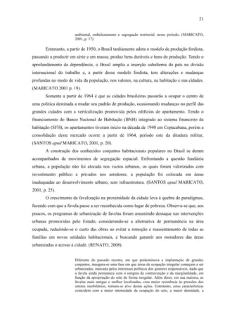 21

ambiental, embelezamento e segregação territorial, nesse período, (MARICATO,
2001, p. 17).

Entretanto, a partir de 1950, o Brasil tardiamente adota o modelo de produção fordista,
passando a produzir em série e em massa; produz bens duráveis e bens de produção. Tendo o
aprofundamento da dependência, o Brasil amplia a inserção subalterna do país na divisão
internacional do trabalho e, a partir desse modelo fordista, tem alterações e mudanças
profundas no modo de vida da população, nos valores, na cultura, na habitação e nas cidades.
(MARICATO 2001 p. 19).
Somente a partir de 1964 é que as cidades brasileiras passarão a ocupar o centro de
uma politica destinada a mudar seu padrão de produção, ocasionando mudanças no perfil das
grandes cidades com a verticalização promovida pelos edifícios de apartamento. Tendo o
financiamento do Banco Nacional de Habitação (BNH) integrado ao sistema financeiro da
habitação (SFH), os apartamentos tiveram início na década de 1940 em Copacabana, porém a
consolidação deste mercado ocorre a partir de 1964, período este da ditadura militar,
(SANTOS apud MARICATO, 2001, p. 20).
A construção dos conhecidos conjuntos habitacionais populares no Brasil se deram
acompanhados de movimentos de segregação espacial. Enfrentando a questão fundiária
urbana, a população não foi alocada nos vazios urbanos, os quais foram valorizados com
investimento público e privados nos arredores; a população foi colocada em áreas
inadequadas ao desenvolvimento urbano, sem infraestrutura. (SANTOS apud MARICATO,
2001, p. 25).
O crescimento da favelização na proximidade da cidade leva à quebra de paradigmas,
fazendo com que a favela passe a ser reconhecida como lugar de pobreza. Observa-se que, aos
poucos, os programas de urbanização de favelas foram assumindo destaque nas intervenções
urbanas promovidas pelo Estado, considerando-se a alternativa de permanência na área
ocupada, reduzindo-se o custo das obras ao evitar a remoção e reassentamento de todas as
famílias em novas unidades habitacionais, e buscando garantir aos moradores das áreas
urbanizadas o acesso à cidade. (RENATO, 2008).
Diferente do passado recente, em que predominava a implantação de grandes
conjuntos, inaugura-se uma fase em que áreas de ocupação irregular começam a ser
urbanizadas, marcada pelos interesses políticos dos gestores responsáveis, dado que
a favela ainda permanece com o estigma da contravenção e da marginalidade, em
função da apropriação do solo de forma irregular. Além disso, em sua maioria, as
favelas mais antigas e melhor localizadas, com maior resistência às pressões dos
setores imobiliários, tornam-se alvo destas ações. Entretanto, estas características
coincidem com a maior intensidade da ocupação do solo, a maior densidade, a

 