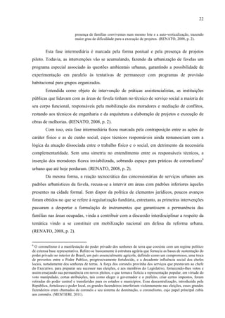 22

presença de famílias conviventes num mesmo lote e a auto-verticalização, trazendo
maior grau de dificuldade para a execução de projetos. (RENATO, 2008, p. 2).

Esta fase intermediária é marcada pela forma pontual e pela presença de projetos
piloto. Todavia, as intervenções vão se acumulando, fazendo da urbanização de favelas um
programa especial associado às questões ambientais urbanas, garantindo a possibilidade de
experimentação em paralelo às tentativas de permanecer com programas de provisão
habitacional para grupos organizados.
Entendida como objeto de intervenção de práticas assistencialistas, as instituições
públicas que lidavam com as áreas de favela tinham no técnico de serviço social a maioria de
seu corpo funcional, responsáveis pela mobilização dos moradores e mediação de conflitos,
restando aos técnicos de engenharia e da arquitetura a elaboração de projetos e execução de
obras de melhorias. (RENATO, 2008, p. 2).
Com isso, esta fase intermediária ficou marcada pela contraposição entre as ações de
caráter físico e as de cunho social, cujos técnicos responsáveis ainda remanesciam com a
lógica da atuação dissociada entre o trabalho físico e o social, em detrimento da necessária
complementaridade. Sem uma simetria no entendimento entre os responsáveis técnicos, a
inserção dos moradores ficava inviabilizada, sobrando espaço para práticas de coronelismo6
urbano que até hoje perduram. (RENATO, 2008, p. 2).
Da mesma forma, a reação tecnocrática das concessionárias de serviços urbanos aos
padrões urbanísticos da favela, recusa-se a intervir em áreas com padrões inferiores àqueles
presentes na cidade formal. Sem dispor da política de elementos jurídicos, poucos avanços
foram obtidos no que se refere à regularização fundiária, entretanto, as primeiras intervenções
passaram a despertar a formulação de instrumentos que garantissem a permanência das
famílias nas áreas ocupadas, vinda a contribuir com a discussão interdisciplinar a respeito da
temática vindo a se constituir em mobilização nacional em defesa da reforma urbana.
(RENATO, 2008, p. 2).
6

O coronelismo é a manifestação do poder privado dos senhores de terra que coexiste com um regime político
de extensa base representativa. Refere-se basicamente á estrutura agrária que fornecia as bases de sustentação do
poder privado no interior do Brasil, um país essencialmente agrícola, definido como um compromisso, uma troca
de proveitos entre o Poder Publico, progressivamente fortalecido, e a decadente influência social dos chefes
locais, notadamente dos senhores de terras. A força dos coronéis provinha dos serviços que prestavam ao chefe
do Executivo, para preparar seu sucessor nas eleições, e aos membros do Legislativo, fornecendo-lhes votos e
assim ensejando sua permanência em novos pleitos, o que tornava fictícia a representação popular, em virtude do
voto manipulado, certas atribuições, tais como eleger o governador e o prefeito, criar certos impostos, foram
retiradas do poder central e transferidas para os estados e municípios. Essa descentralização, introduzida pela
República, fortaleceu o poder local, os grandes fazendeiros interferiam violentamente nas eleições, esses grandes
fazendeiros eram chamados de coronéis e seu sistema de dominação, o coronelismo, cujo papel principal cabia
aos coronéis. (MESTIERI, 2011).

 