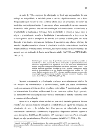 23

A partir de 1980, o processo de urbanização no Brasil veio acompanhado de uma
ecologia da desigualdade; a sociedade passa a conviver significativamente com a forte
desigualdade social existente e com a violência urbana, tendo um crescimento no número de
homicídios nunca vistos até então. O crescimento urbano tem relação direta com o aumento
da exclusão social, podendo esta ser caracterizada por indicadores como a informalidade, a
irregularidade, a ilegalidade, a pobreza, a baixa escolaridade, o oficioso, a raça, o sexo, a
origem e, principalmente, a ausência da cidadania. A carência material é a face externa da
exclusão política desde a emergência do trabalho livre quando a cidade ganha uma nova
dimensão e tem início o problema da habitação, de desemprego das relações informais de
trabalho e da pobreza nas áreas urbanas. A urbanização brasileira está relacionada á ausência
de democratização do financiamento imobiliário, não impulsionando este a democratização do
acesso á terra via instituição da função social da propriedade. (SANTOS apud MARICATO,
2001, p. 29).
Entretanto para a maior parte da população que buscava moradia nas cidades o
mercado não se abriu, o acesso das classes média e altas foi priorizado tendo como
resultado a desigualdade social, a partir daí cria-se uma nova classe média urbana e
mantém um grande contingente populacional sem acesso aos direitos sociais e civis
básicos, legislação trabalhista, previdência social, moradia e saneamento, assim
amplia-se a desigualdade social nas décadas conhecidas como perdidas em 1980
com o declínio econômico e em 1990 o impacto social do desemprego, ocorrendo
concentração da pobreza urbana, multidões morando em morros alagados, entre
outros. (SANTOS apud MARICATO, 2001, p. 30).

Segundo os autores não se pode dissociar o urbano e a moradia dessa sociedade e do
seu processo de industrialização e desenvolvimento, sendo que vários trabalhadores
constroem suas casas próprias em áreas irregulares ou invadidas. A industrialização baseada
em baixos salários determina o ambiente onde deve ser construída a cidade ilegal e precária.
Ela e um subproduto dessa complexidade verificada no mercado de trabalho e da forma como
se processou a industrialização.
Deste modo, a tragédia urbana instalada no país não é resultado apenas das décadas
perdidas7, mas tem suas raízes na formação da sociedade brasileira a partir da emergência da
privatização da terra e do trabalho livre. Esse processo de urbanização tem como
característica a concentração e centralização da população e de poder de território. Segundo o
senso demográfico de 2000, em 11 metrópoles (209 municípios) moravam 32% da população
do país, ou seja, aproximadamente 55 milhões de pessoas. (MARICATO, 2001, p. 30).
7

Segundo Maricato, 2001 as décadas perdidas se dão entre os anos de 1980 e 1990 com o aumento de
desemprego, as relações informais de trabalho e a pobreza nas áreas urbanas , levando o país a mergulhar no
desemprego.

 