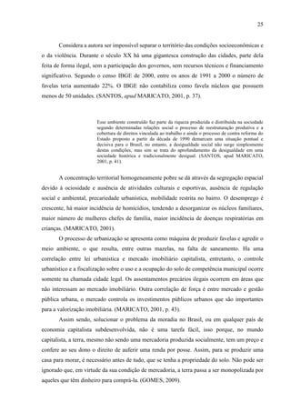 25

Considera a autora ser impossível separar o território das condições socioeconômicas e
o da violência. Durante o século XX há uma gigantesca construção das cidades, parte dela
feita de forma ilegal, sem a participação dos governos, sem recursos técnicos e financiamento
significativo. Segundo o censo IBGE de 2000, entre os anos de 1991 a 2000 o número de
favelas teria aumentado 22%. O IBGE não contabiliza como favela núcleos que possuem
menos de 50 unidades. (SANTOS, apud MARICATO, 2001, p. 37).

Esse ambiente construído faz parte da riqueza produzida e distribuída na sociedade
segundo determinadas relações social o processo de reestruturação produtiva e a
cobertura de direitos vinculada ao trabalho e ainda o processo de contra reforma do
Estado proposto a partir da década de 1990 demarcam uma situação pontual e
decisiva para o Brasil, no entanto, a desigualdade social não surge simplesmente
destas condições, mas sim se trata do aprofundamento da desigualdade em uma
sociedade histórica e tradicionalmente desigual. (SANTOS, apud MARICATO,
2001, p. 41).

A concentração territorial homogeneamente pobre se dá através da segregação espacial
devido à ociosidade e ausência de atividades culturais e esportivas, ausência de regulação
social e ambiental, precariedade urbanística, mobilidade restrita no bairro. O desemprego é
crescente, há maior incidência de homicídios, tendendo a desorganizar os núcleos familiares,
maior número de mulheres chefes de família, maior incidência de doenças respiratórias em
crianças. (MARICATO, 2001).
O processo de urbanização se apresenta como máquina de produzir favelas e agredir o
meio ambiente, o que resulta, entre outras mazelas, na falta de saneamento. Ha uma
correlação entre lei urbanística e mercado imobiliário capitalista, entretanto, o controle
urbanístico e a fiscalização sobre o uso e a ocupação do solo de competência municipal ocorre
somente na chamada cidade legal. Os assentamentos precários ilegais ocorrem em áreas que
não interessam ao mercado imobiliário. Outra correlação de força é entre mercado e gestão
pública urbana, o mercado controla os investimentos públicos urbanos que são importantes
para a valorização imobiliária. (MARICATO, 2001, p. 43).
Assim sendo, solucionar o problema da moradia no Brasil, ou em qualquer país de
economia capitalista subdesenvolvida, não é uma tarefa fácil, isso porque, no mundo
capitalista, a terra, mesmo não sendo uma mercadoria produzida socialmente, tem um preço e
confere ao seu dono o direito de auferir uma renda por posse. Assim, para se produzir uma
casa para morar, é necessário antes de tudo, que se tenha a propriedade do solo. Não pode ser
ignorado que, em virtude da sua condição de mercadoria, a terra passa a ser monopolizada por
aqueles que têm dinheiro para comprá-la. (GOMES, 2009).

 