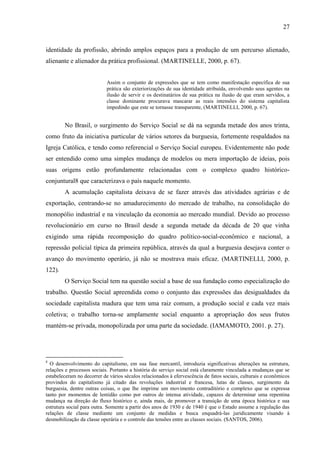 27

identidade da profissão, abrindo amplos espaços para a produção de um percurso alienado,
alienante e alienador da prática profissional. (MARTINELLE, 2000, p. 67).

Assim o conjunto de expressões que se tem como manifestação específica de sua
prática são exteriorizações de sua identidade atribuída, envolvendo seus agentes na
ilusão de servir e os destinatários de sua prática na ilusão de que eram servidos, a
classe dominante procurava mascarar as reais intensões do sistema capitalista
impedindo que este se tornasse transparente, (MARTINELLI, 2000, p. 67).

No Brasil, o surgimento do Serviço Social se dá na segunda metade dos anos trinta,
como fruto da iniciativa particular de vários setores da burguesia, fortemente respaldados na
Igreja Católica, e tendo como referencial o Serviço Social europeu. Evidentemente não pode
ser entendido como uma simples mudança de modelos ou mera importação de ideias, pois
suas origens estão profundamente relacionadas com o complexo quadro históricoconjuntural8 que caracterizava o país naquele momento.
A acumulação capitalista deixava de se fazer através das atividades agrárias e de
exportação, centrando-se no amadurecimento do mercado de trabalho, na consolidação do
monopólio industrial e na vinculação da economia ao mercado mundial. Devido ao processo
revolucionário em curso no Brasil desde a segunda metade da década de 20 que vinha
exigindo uma rápida recomposição do quadro político-social-econômico e nacional, a
repressão policial típica da primeira república, através da qual a burguesia desejava conter o
avanço do movimento operário, já não se mostrava mais eficaz. (MARTINELLI, 2000, p.
122).
O Serviço Social tem na questão social a base de sua fundação como especialização do
trabalho. Questão Social apreendida como o conjunto das expressões das desigualdades da
sociedade capitalista madura que tem uma raiz comum, a produção social e cada vez mais
coletiva; o trabalho torna-se amplamente social enquanto a apropriação dos seus frutos
mantém-se privada, monopolizada por uma parte da sociedade. (IAMAMOTO, 2001. p. 27).

8

O desenvolvimento do capitalismo, em sua fase mercantil, introduzia significativas alterações na estrutura,
relações e processos sociais. Portanto a história do serviço social está claramente vinculada a mudanças que se
estabeleceram no decorrer de vários séculos relacionados à efervescência de fatos sociais, culturais e econômicos
provindos do capitalismo já citado das revoluções industrial e francesa, lutas de classes, surgimento da
burguesia, dentre outras coisas, o que lhe imprime um movimento contraditório e complexo que se expressa
tanto por momentos de lentidão como por outros de intensa atividade, capazes de determinar uma repentina
mudança na direção do fluxo histórico e, ainda mais, de promover a transição de uma época histórica e sua
estrutura social para outra. Somente a partir dos anos de 1930 e de 1940 é que o Estado assume a regulação das
relações de classe mediante um conjunto de medidas e busca enquadrá-las juridicamente visando à
desmobilização da classe operária e o controle das tensões entre as classes sociais. (SANTOS, 2006).

 
